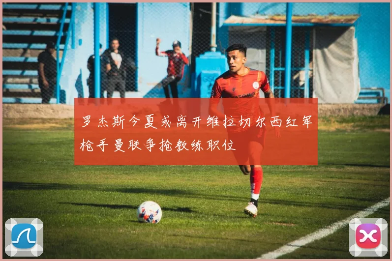 罗杰斯今夏或离开维拉切尔西红军枪手曼联争抢教练职位