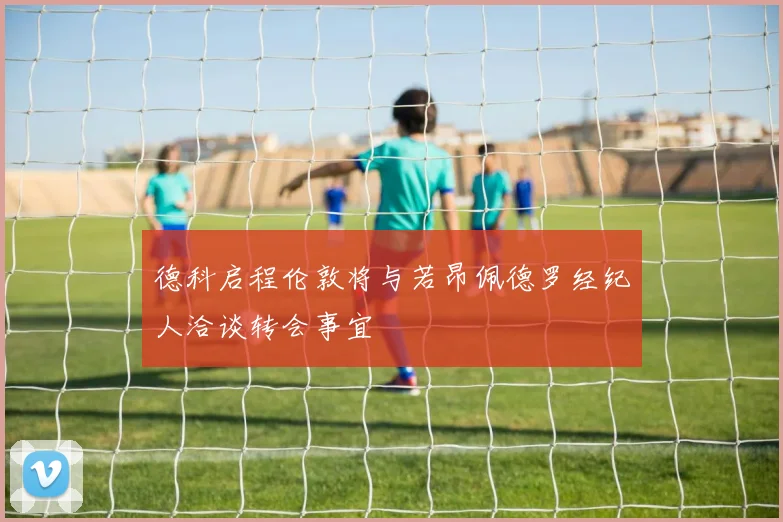 德科启程伦敦将与若昂佩德罗经纪人洽谈转会事宜