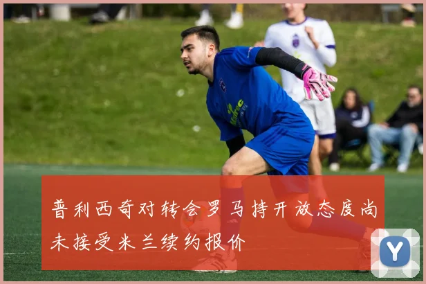 普利西奇对转会罗马持开放态度尚未接受米兰续约报价