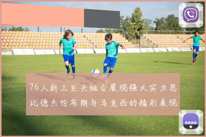 76人新三巨头组合展现强大实力恩比德杰伦布朗与马克西的精彩表现引发期待