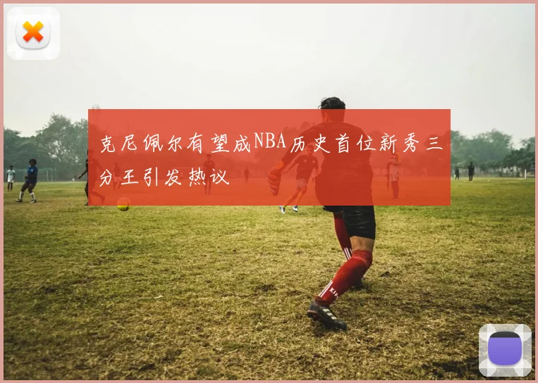 克尼佩尔有望成NBA历史首位新秀三分王引发热议