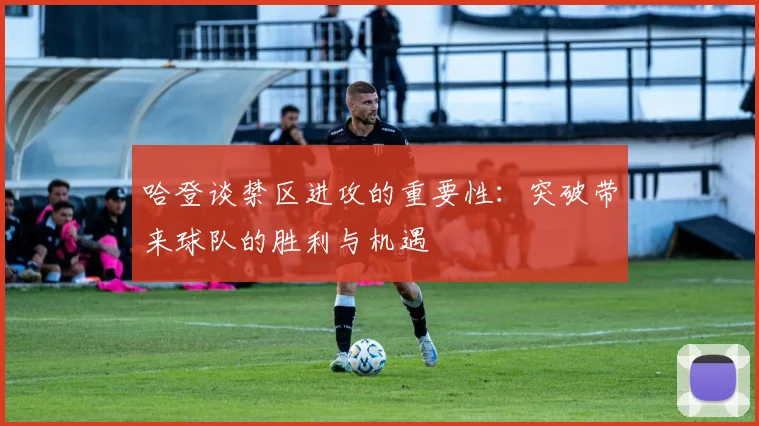 哈登谈禁区进攻的重要性：突破带来球队的胜利与机遇