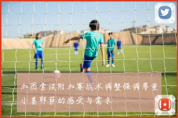加图索谈附加赛战术调整强调尊重小基耶萨的感受与需求