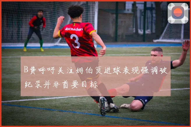 B费呼吁关注姆伯莫进球表现强调破纪录并非首要目标