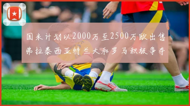 国米计划以2000万至2500万欧出售弗拉泰西亚特兰大和罗马积极争夺
