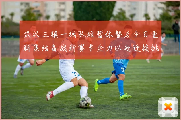 武汉三镇一线队短暂休整后今日重新集结备战新赛季全力以赴迎接挑战