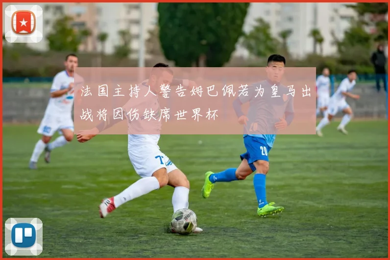法国主持人警告姆巴佩若为皇马出战将因伤缺席世界杯