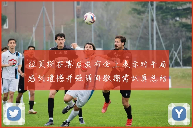 拉莫斯在赛后发布会上表示对平局感到遗憾并强调间歇期需认真总结