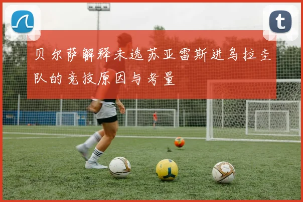 贝尔萨解释未选苏亚雷斯进乌拉圭队的竞技原因与考量