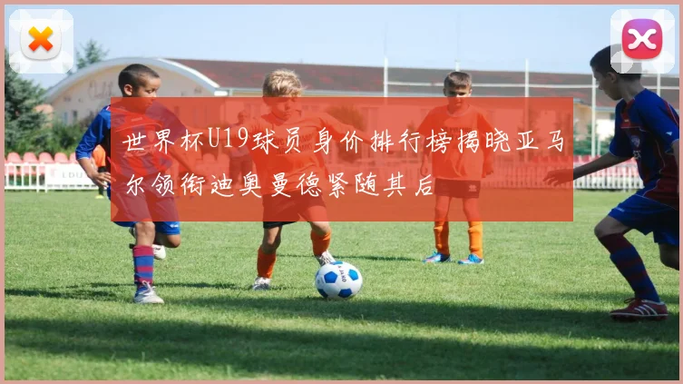 世界杯U19球员身价排行榜揭晓亚马尔领衔迪奥曼德紧随其后