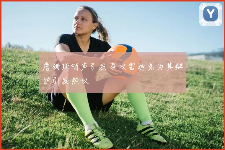 詹姆斯哨声引发争议雷迪克为其辩护引发热议