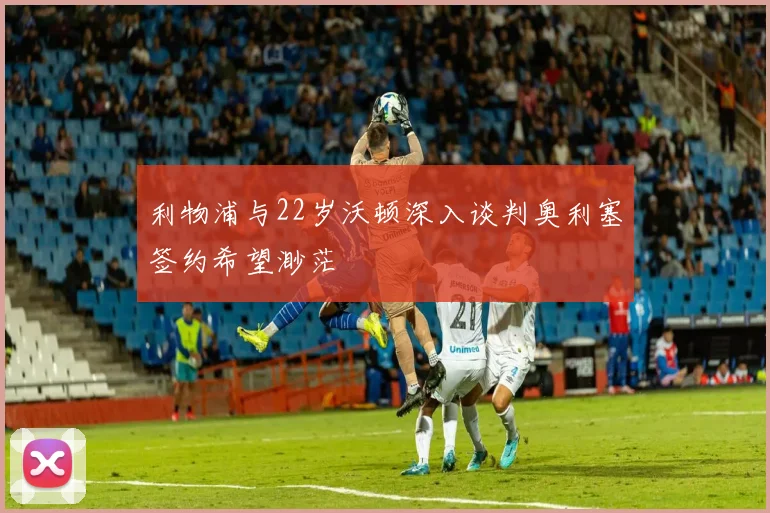 利物浦与22岁沃顿深入谈判奥利塞签约希望渺茫