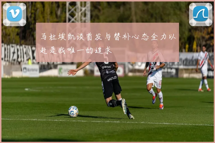 马杜埃凯谈首发与替补心态全力以赴是我唯一的追求