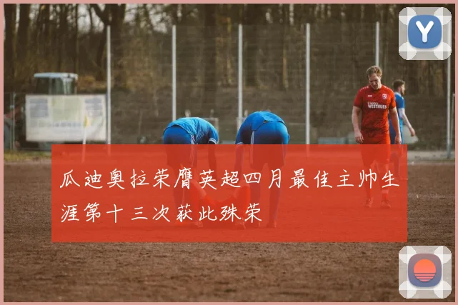 瓜迪奥拉荣膺英超四月最佳主帅生涯第十三次获此殊荣