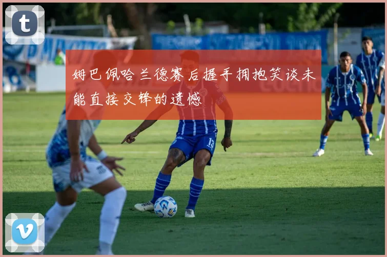 姆巴佩哈兰德赛后握手拥抱笑谈未能直接交锋的遗憾