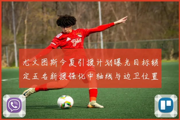 尤文图斯今夏引援计划曝光目标锁定五名新援强化中轴线与边卫位置