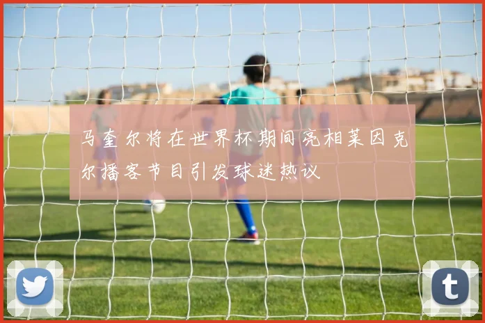 马奎尔将在世界杯期间亮相莱因克尔播客节目引发球迷热议