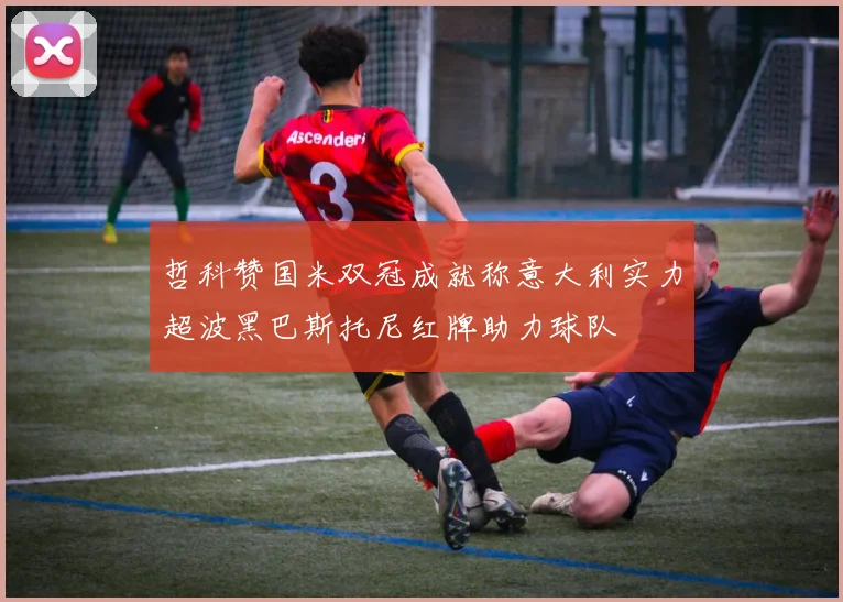 哲科赞国米双冠成就称意大利实力超波黑巴斯托尼红牌助力球队